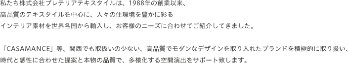 私たち株式会社プレテリアテキスタイルは、1988年の創業以来、高品質のテキスタイルを中心に、人々の住環境を豊かに彩るインテリア素材を世界各国から輸入し、お客様のニーズに合わせてご紹介してきました。「CASAMANCE」等、関西でも取扱いの少ない、高品質でモダンなデザインを取り入れたブランドを積極的に取り扱い、時代と感性に合わせた提案と本物の品質で、多様化する空間演出をサポート致します。